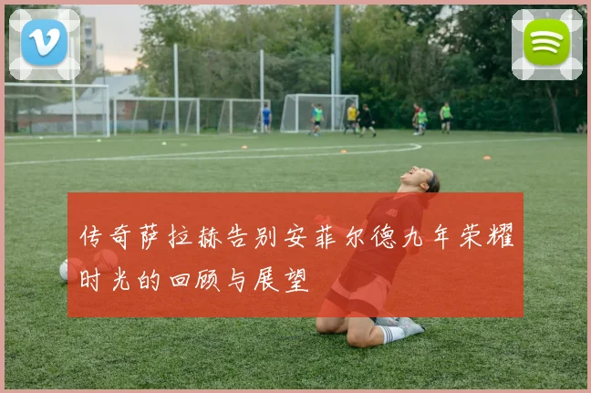 传奇萨拉赫告别安菲尔德九年荣耀时光的回顾与展望