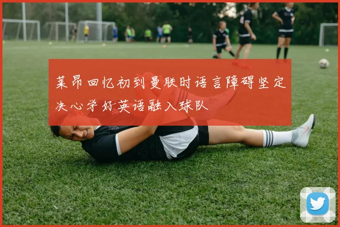 莱昂回忆初到曼联时语言障碍坚定决心学好英语融入球队