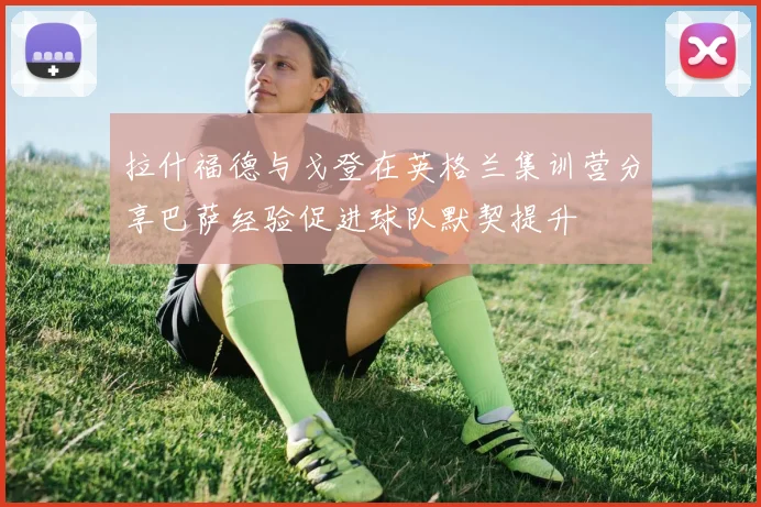拉什福德与戈登在英格兰集训营分享巴萨经验促进球队默契提升