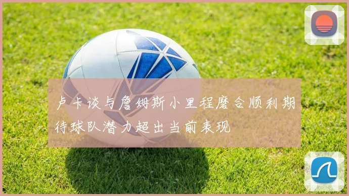 卢卡谈与詹姆斯小里程磨合顺利期待球队潜力超出当前表现