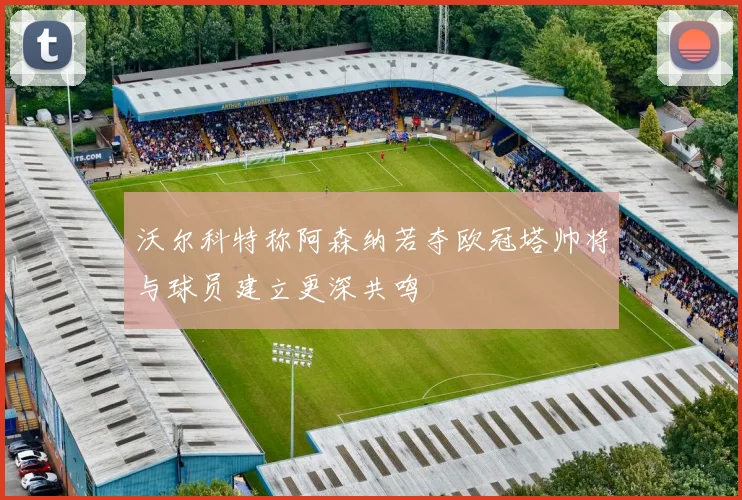 沃尔科特称阿森纳若夺欧冠塔帅将与球员建立更深共鸣