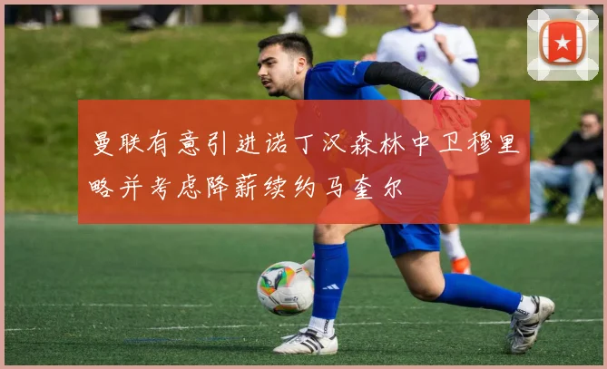 曼联有意引进诺丁汉森林中卫穆里略并考虑降薪续约马奎尔