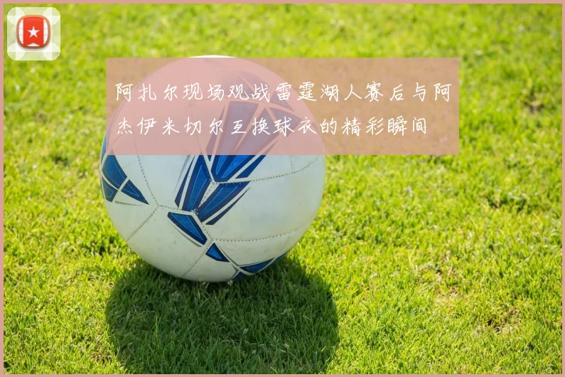 阿扎尔现场观战雷霆湖人赛后与阿杰伊米切尔互换球衣的精彩瞬间