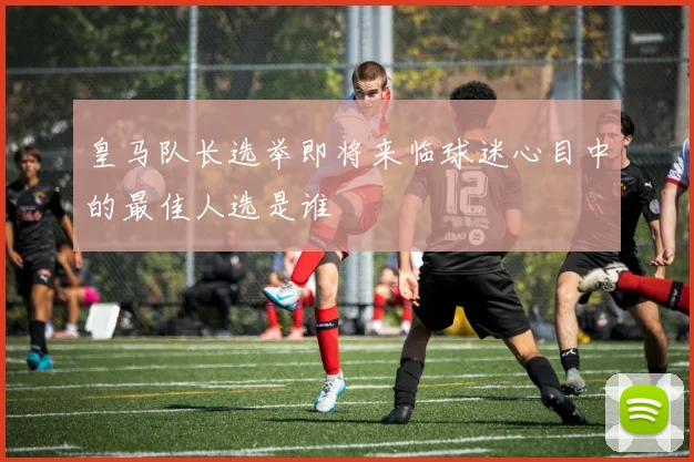 皇马队长选举即将来临球迷心目中的最佳人选是谁