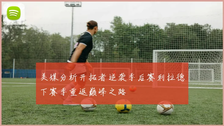 美媒分析开拓者逆袭季后赛利拉德下赛季重返巅峰之路
