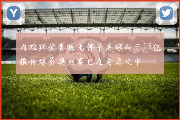 内维斯受青睐老佛爷更倾向于15亿报价球员奥利赛也在考虑之中
