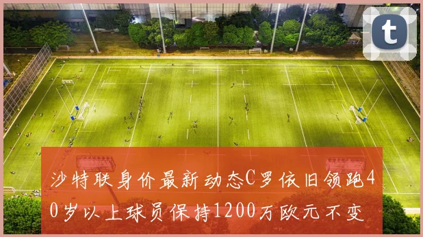 沙特联身价最新动态C罗依旧领跑40岁以上球员保持1200万欧元不变