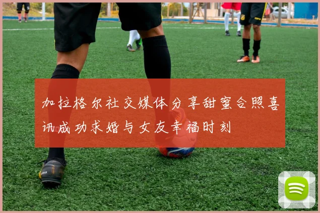 加拉格尔社交媒体分享甜蜜合照喜讯成功求婚与女友幸福时刻
