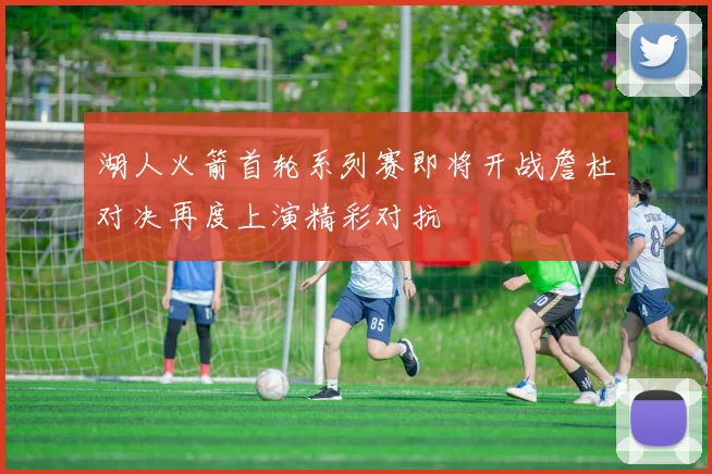 湖人火箭首轮系列赛即将开战詹杜对决再度上演精彩对抗