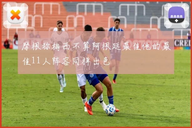 摩根称梅西不算阿根廷最佳他的最佳11人阵容同样出色