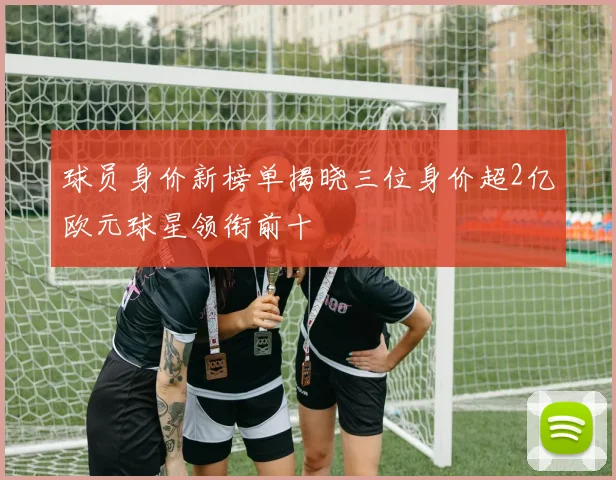 球员身价新榜单揭晓三位身价超2亿欧元球星领衔前十