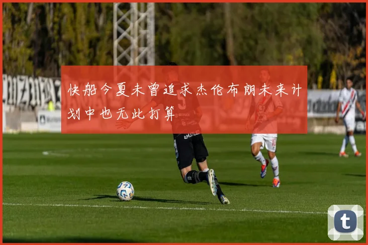 快船今夏未曾追求杰伦布朗未来计划中也无此打算