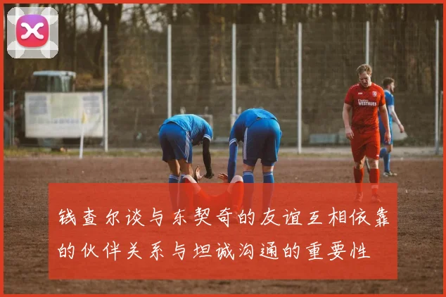 钱查尔谈与东契奇的友谊互相依靠的伙伴关系与坦诚沟通的重要性