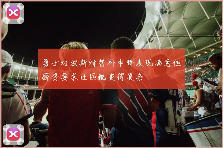 勇士对波斯特替补中锋表现满意但薪资要求让匹配变得复杂